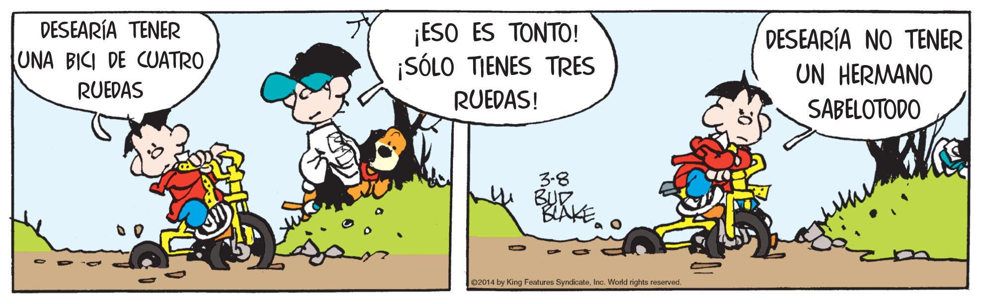 Adaptation OCR: DESEARÍA TENER UNA BICI DE CUATRO 1ESO ES ?????! ¡SÓLO TIENES TRES DESEARÍA NO TENER UN HERMANO SABELOTODO RUEDAS RUEDAS! 3-8 BUD BLAKE e2014 by King Features SyndicateInc. World rights reserved. DESEARÍA TENER UNA BICI DE CUATRO 1ESO ES ?????! ¡SÓLO TIENES TRES DESEARÍA NO TENER UN HERMANO SABELOTODO RUEDAS RUEDAS! 3-8 BUD BLAKE e2014 by King Features SyndicateInc. World rights reserved.