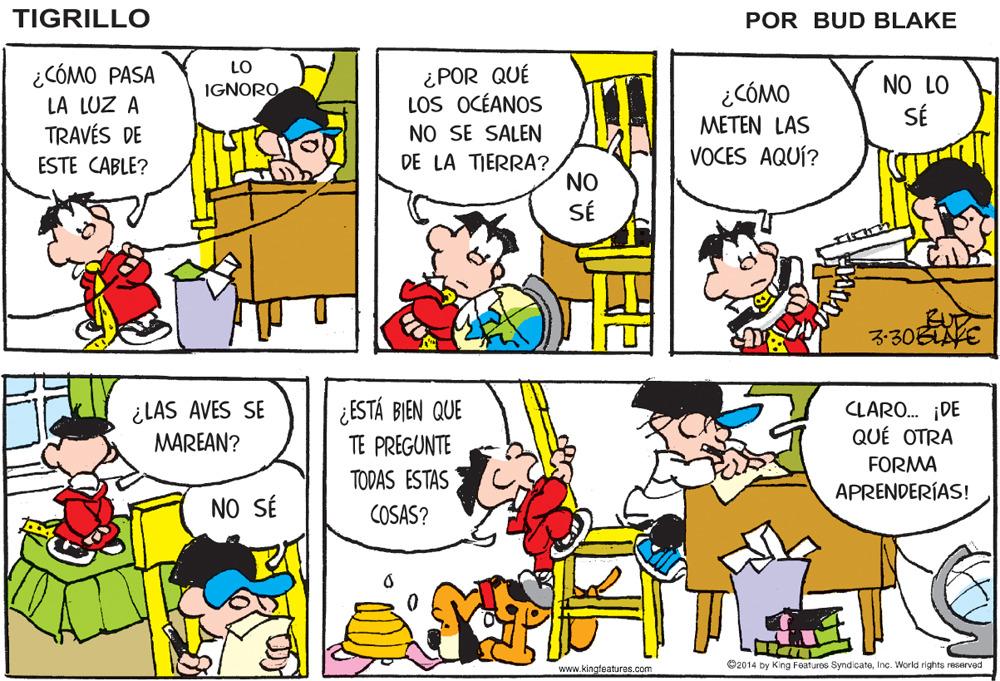Yellow OCR: TIGRILLO POR BUD BLAKE LO ¿ POR QUÉ LOS OCÉANOS NO SE SALEN DE LA TIERRA? NO SÉ ¿CÓMO PASA NO LO SÉ IGNORO ¿CÓMO LA LUZ A TRAVÉS DE ESTE CABLE? METEN LAS VOCES AQUÍ? BUD ?30EVE ¿LAS AVES SE MAREAN? ¿ESTÁ BIEN QUE TE PREGUNTE CLARO. ¡DE QUÉ OTRA FORMA TODAS ESTAS APRENDERÍAS! NO SÉ COSAS? www.kingfeatures.com O2014 by King Features SyndicateInc. World rights reserved TIGRILLO POR BUD BLAKE LO ¿ POR QUÉ LOS OCÉANOS NO SE SALEN DE LA TIERRA? NO SÉ ¿CÓMO PASA NO LO SÉ IGNORO ¿CÓMO LA LUZ A TRAVÉS DE ESTE CABLE? METEN LAS VOCES AQUÍ? BUD ? 30EVE ¿LAS AVES SE MAREAN? ¿ESTÁ BIEN QUE TE PREGUNTE CLARO. ¡DE QUÉ OTRA FORMA TODAS ESTAS APRENDERÍAS! NO SÉ COSAS? www.kingfeatures.com O2014 by King Features SyndicateInc. World rights reserved