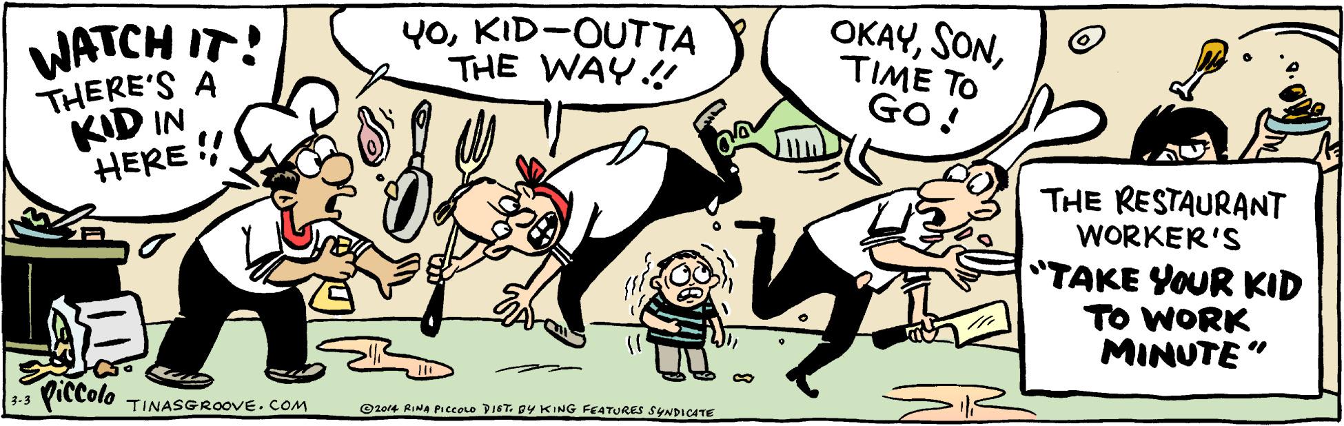 Adaptation OCR: WATCH IT! THERE'S A KID IN HERE !! Y0KID-OUTTA THE WAY.! OKAYTIME TO GO! THE RESTAURANT WORKER'S "TAKE YOUR KID TO WORK MINUTE " Viccolo TINASGROOVE. COM 3-3 O2or4 RINA PI ccolo DIST. DY KING FEATURES SYNDICATE WATCH IT! THERE'S A KID IN HERE !! Y0KID-OUTTA THE WAY.! OKAYTIME TO GO! THE RESTAURANT WORKER'S "TAKE YOUR KID TO WORK MINUTE " Viccolo TINASGROOVE. COM 3-3 O2or4 RINA PI ccolo DIST. DY KING FEATURES SYNDICATE