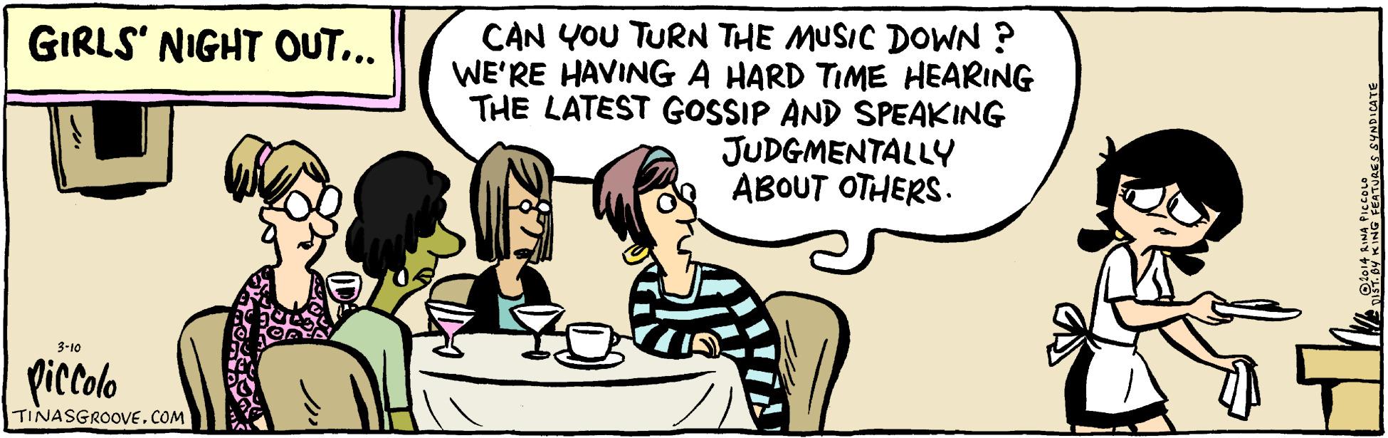 Adaptation OCR: CAN YOU TURN THE MUSIC DOWN ? WE'RE HAVINGA HARD TIME HEARING THE LATEST GOSSIP AND SPEAKING GIRLS' NIGHT OUT... JUDGMENTALLY ABOUT OTHERS. 3-10 piccolo TINASGROOVE. COM NG SEATURES SYNDICATE CAN YOU TURN THE MUSIC DOWN ? WE'RE HAVINGA HARD TIME HEARING THE LATEST GOSSIP AND SPEAKING GIRLS' NIGHT OUT... JUDGMENTALLY ABOUT OTHERS. 3-10 piccolo TINASGROOVE. COM NG SEATURES SYNDICATE