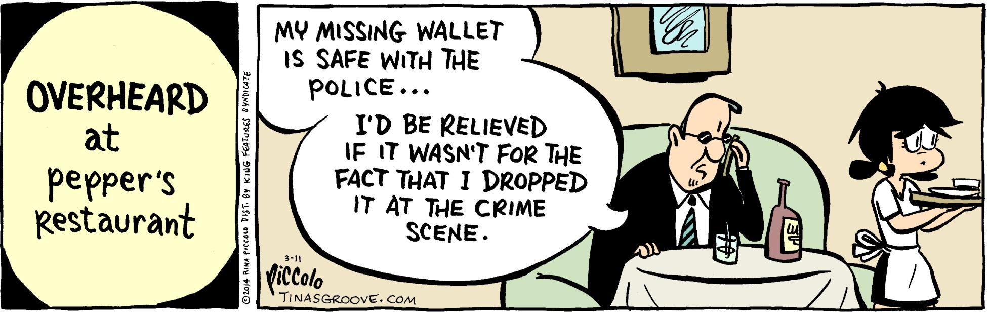 Cartoon OCR: MY MISSING WALLET IS SAFE WITH THE POLICE... I'D BE RELIEVED IF IT WASN'T FOR THE FACT THAT I DROPPED IT AT THE CRIME SCENE. OVERHEARD at pepper's Restaurant 3-11 Viccolo TINASGROOVE.COM MY MISSING WALLET IS SAFE WITH THE POLICE... I'D BE RELIEVED IF IT WASN'T FOR THE FACT THAT I DROPPED IT AT THE CRIME SCENE. OVERHEARD at pepper's Restaurant 3-11 Viccolo TINASGROOVE.COM