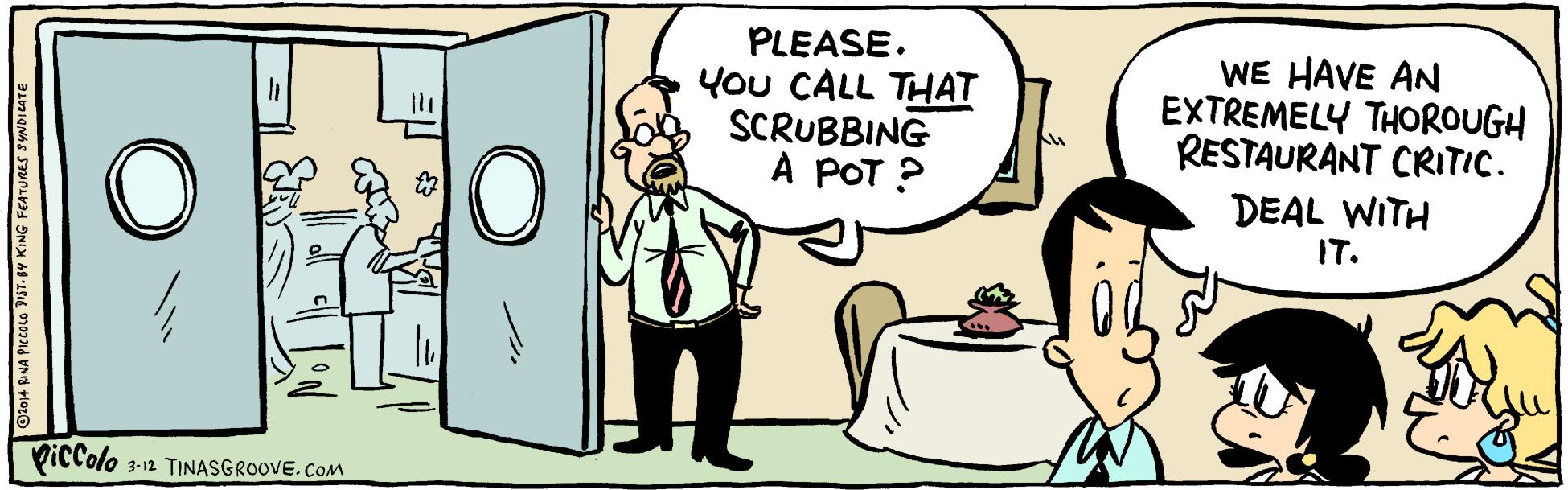 Conversation OCR: PLEASE. You CALL THAT SCRUBBING A POT ? WE HAVE AN EXTREMELY THOROUGH RESTAURANT CRITIC. DEAL WITH IT. PicColo 3-12 TINASGROOVE.COM Otoj4 BNA PICCOLO PST- BY KING FEATURES SYNDILATE PLEASE. You CALL THAT SCRUBBING A POT ? WE HAVE AN EXTREMELY THOROUGH RESTAURANT CRITIC. DEAL WITH IT. PicColo 3-12 TINASGROOVE.COM Otoj4 BNA PICCOLO PST- BY KING FEATURES SYNDILATE