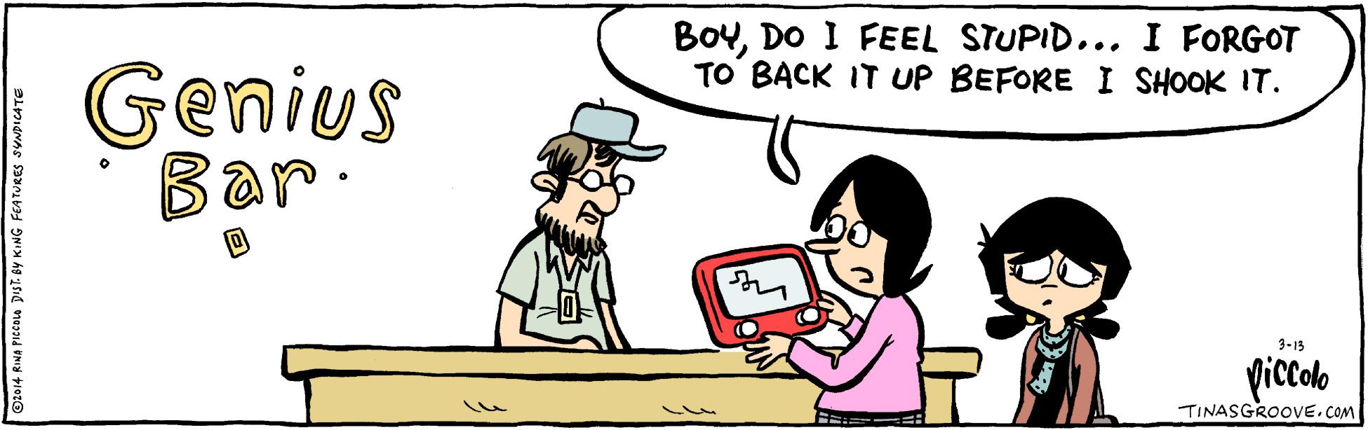 Interaction OCR: BoyDO I FEEL STUPID... I FORGOT TO BACK IT UP BEFORE I SHOOK IT. Genius Bar 3-13 picolo TINASGROOVE.COM t 0y KING FEATURES SYNDICATE BoyDO I FEEL STUPID... I FORGOT TO BACK IT UP BEFORE I SHOOK IT. Genius Bar 3-13 picolo TINASGROOVE.COM t 0y KING FEATURES SYNDICATE
