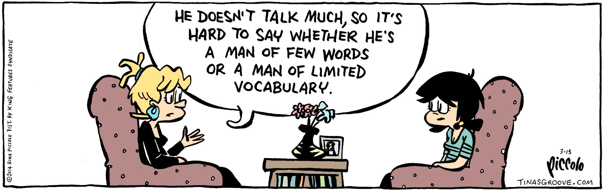 Conversation OCR: HE DOESN'T TALK MUCHSO IT'S HARD TO SAY WHETHER HE'S A MAN OF FEW WORDS OR A MAN OF LIMITED VOCABULARY. 3-15 Qiccolo TINASGROOVE.COM ©2014 RINA PICCOLO DIST. BY KING FEATURES SYNDICATE HE DOESN'T TALK MUCHSO IT'S HARD TO SAY WHETHER HE'S A MAN OF FEW WORDS OR A MAN OF LIMITED VOCABULARY. 3-15 Qiccolo TINASGROOVE.COM ©2014 RINA PICCOLO DIST. BY KING FEATURES SYNDICATE