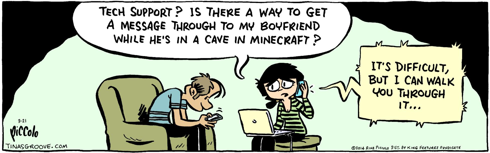 Gesture OCR: TECH SUPPORT ? IS THERE A WAY TO GET A MESSAGE THROUGH TO MY BOYFRIEND WHILE HE'S IN A CAVE IN MINECRAFT? IT'S DIFFICULTBUT I CAN WALK YOU THROUGH IT... 3-21 piccolo TINASGROOE.COM O2014 RINA Piecolo DIST. BY KING FEATURES SUNDICATE TECH SUPPORT ? IS THERE A WAY TO GET A MESSAGE THROUGH TO MY BOYFRIEND WHILE HE'S IN A CAVE IN MINECRAFT? IT'S DIFFICULTBUT I CAN WALK YOU THROUGH IT... 3-21 piccolo TINASGROOE.COM O2014 RINA Piecolo DIST. BY KING FEATURES SUNDICATE