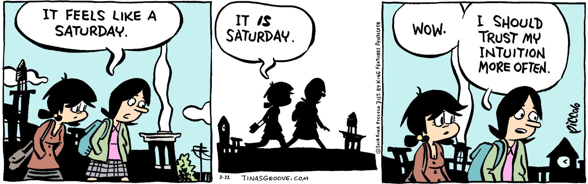 Line OCR: IT FEELS LIKE A SATURDAY. IT IS SATURDAY. WOW. TRUST MY INTUITION MORE OFTEN. ainoHS I 3-22 TINASGROOVE.COM IT FEELS LIKE A SATURDAY. IT IS SATURDAY. WOW. TRUST MY INTUITION MORE OFTEN. ainoHS I 3-22 TINASGROOVE.COM