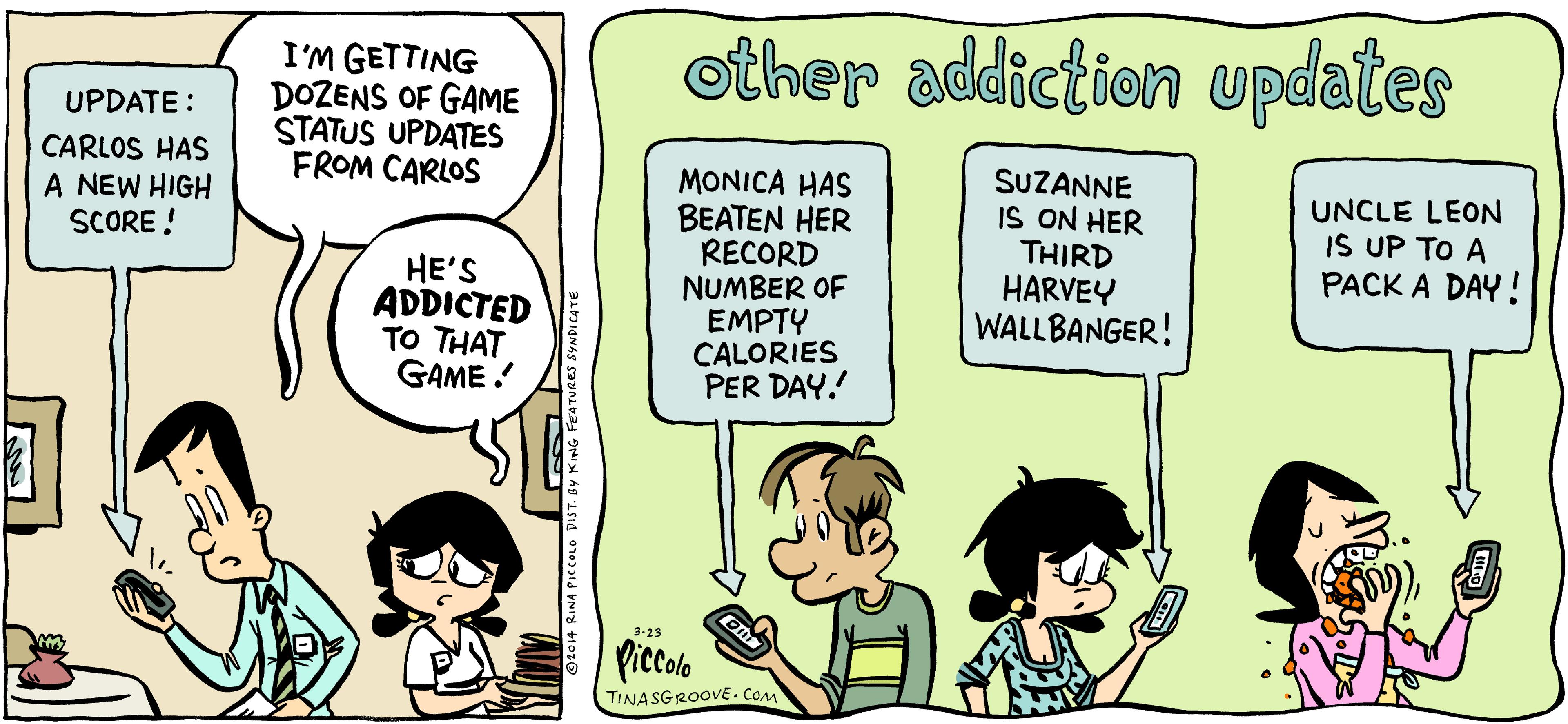 Parallel OCR: other addiction updates I'M GETTING DOZENS OF GAME STATUS UPDATES FROM CARLOS UPDATE : CARLOS HAS A NEW HIGH SCORE ! MONICA HAS BEATEN HER RECORD NUMBER OF EMPTY CALORIES PER DAY. SUZANNE IS ON HER THIRD HARVEY WALLBANGER! UNCLE LEON IS UP TO A PACK A DAY! HE'S ADDICTED TO THAT GAME ! 3-23 Piccolo TINASGROOVE. CoM other addiction updates I'M GETTING DOZENS OF GAME STATUS UPDATES FROM CARLOS UPDATE : CARLOS HAS A NEW HIGH SCORE ! MONICA HAS BEATEN HER RECORD NUMBER OF EMPTY CALORIES PER DAY. SUZANNE IS ON HER THIRD HARVEY WALLBANGER! UNCLE LEON IS UP TO A PACK A DAY! HE'S ADDICTED TO THAT GAME ! 3-23 Piccolo TINASGROOVE. CoM
