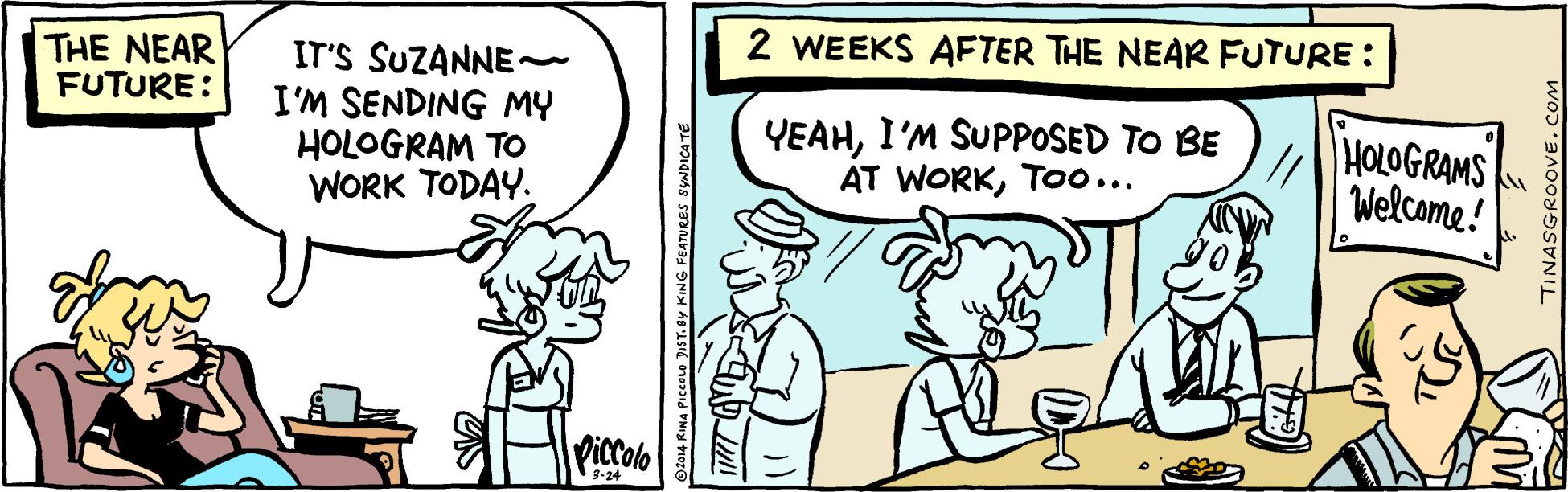 Illustration OCR: 2 WEEKS AFTER THE NEAR FUTURE: THE NEAR FUTURE: IT'S SUZANNE- I'M SENDING MY HOLOGRAM TO WORK TODAY. YEAHI'M SUPPOSED TO BE AT WORKToo... HOLOGRAMS Welcome! Piccolo 3-24 TINASGROOVE. 2 WEEKS AFTER THE NEAR FUTURE: THE NEAR FUTURE: IT'S SUZANNE- I'M SENDING MY HOLOGRAM TO WORK TODAY. YEAHI'M SUPPOSED TO BE AT WORKToo... HOLOGRAMS Welcome! Piccolo 3-24 TINASGROOVE.