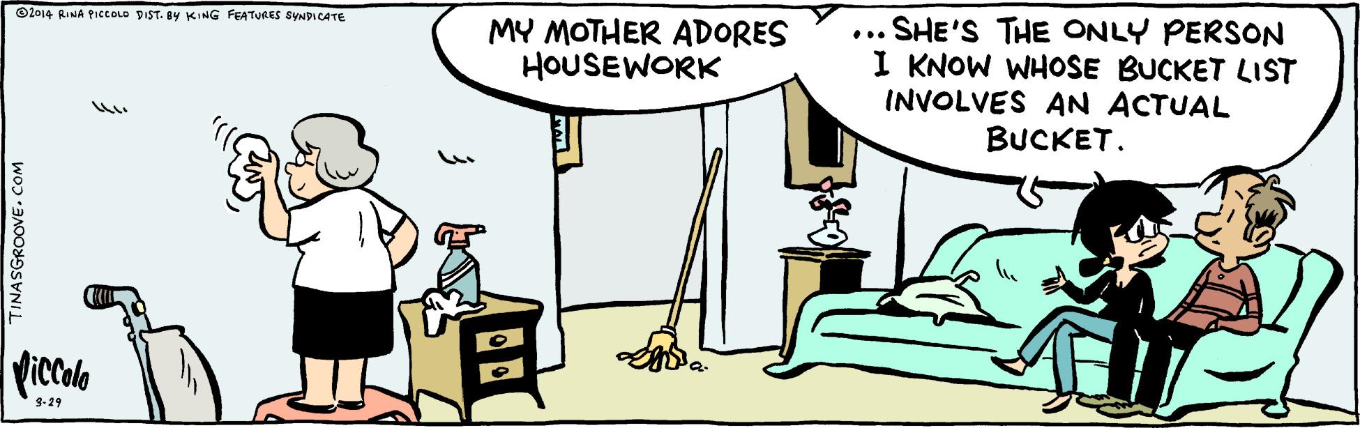 Conversation OCR: ©2014 RINA PICCOLD DIST. 8y KING FEATURES SYNDICATE ... SHE'S THE ONLY PERSON I KNOW WHOSE BUCKET LIST INVOLVES AN ACTUAL BUCKET. MY MOTHER ADORES HOUSEWORK Viccala 9-29 TINASGROOVE. COM ©2014 RINA PICCOLD DIST. 8y KING FEATURES SYNDICATE ... SHE'S THE ONLY PERSON I KNOW WHOSE BUCKET LIST INVOLVES AN ACTUAL BUCKET. MY MOTHER ADORES HOUSEWORK Viccala 9-29 TINASGROOVE. COM