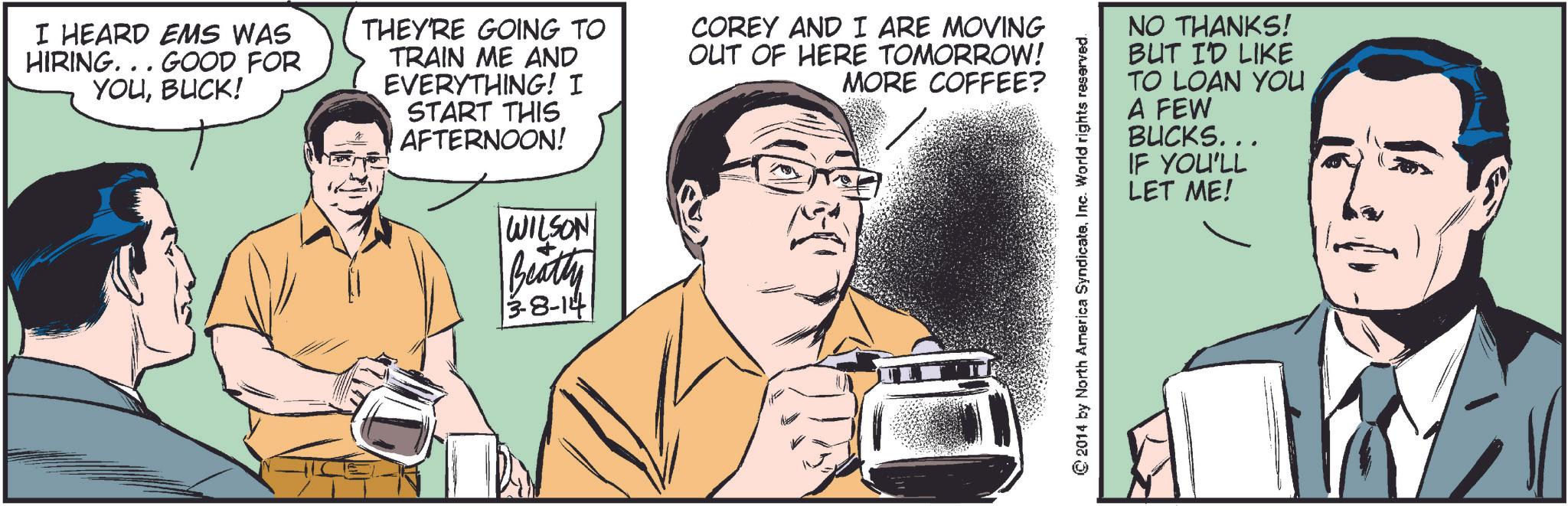 Parallel OCR: I HEARD EMS WAS HIRING... GOOD FOR YOUBUCK! THEY'RE GOING TO TRAIN ME AND EVERYTHING! I START THIS AFTERNOON! WILSON Beatty 3-8-14 COREY AND I ARE MOVING OUT OF HERE TOMORROW! MORE COFFEE? NO THANKS! BUT I'D LIKE TO LOAN YOU A FEW BUCKS... IF YOU'LL LET ME! © 2014 by North America SyndicateInc. World rights reserved I HEARD EMS WAS HIRING ... GOOD FOR YOUBUCK ! THEY'RE GOING TO TRAIN ME AND EVERYTHING ! I START THIS AFTERNOON ! WILSON Beatty 3-8-14 COREY AND I ARE MOVING OUT OF HERE TOMORROW ! MORE COFFEE ? NO THANKS ! BUT I'D LIKE TO LOAN YOU A FEW BUCKS ... IF YOU'LL LET ME ! © 2014 by North America SyndicateInc. World rights reserved