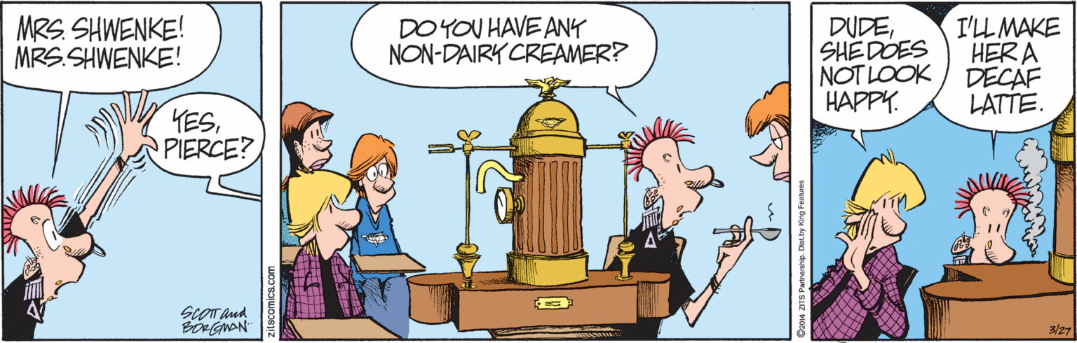 Art OCR: MRS. SHWENKE! MRS.SHWENKE! DOYOU HAVE ANY NON-DAIRY CREAMER? DUDESHEDOES NOT LOOK HAPPY. I'LLMAKE HER A DECAF LATTE. YESPIERCE? ScO and BORGWAN 3/27 MRS. SHWENKE! MRS.SHWENKE! DOYOU HAVE ANY NON-DAIRY CREAMER? DUDESHEDOES NOT LOOK HAPPY. I'LLMAKE HER A DECAF LATTE. YESPIERCE? ScO and BORGWAN 3/27
