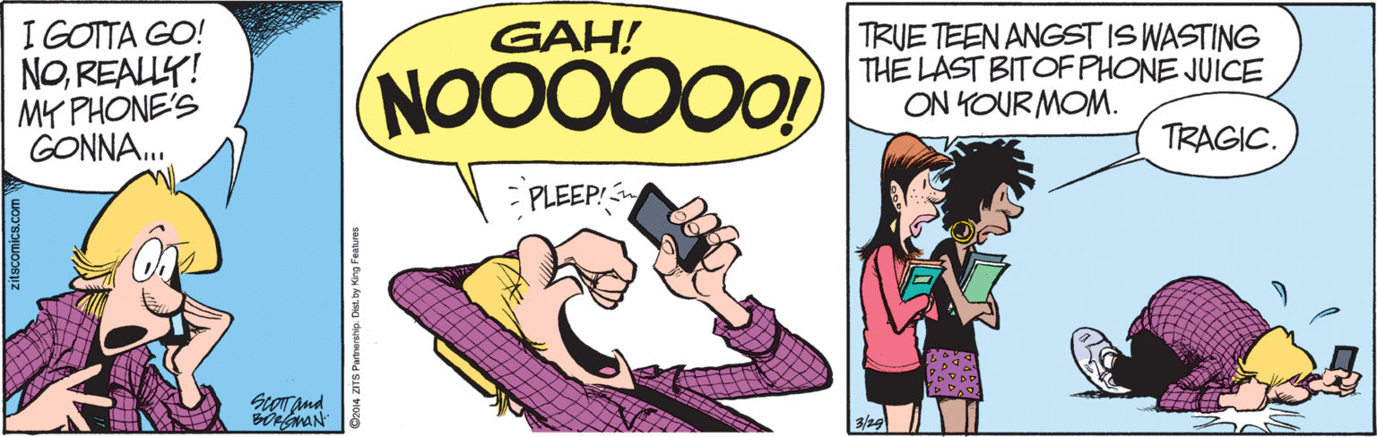 Humour OCR: I GOTTA GO! NOREALLY! MY PHONE'S GONNA. GAH! TRUE TEEN ANGST IS WASTING THE LAST BITOF PHONE JUICE ON KOUR MOM. TRAGIC. PLEEP! ScoTand BOMAN 2014 ZITS Partnership. Dist. by I GOTTA GO! NOREALLY! MY PHONE'S GONNA. GAH! TRUE TEEN ANGST IS WASTING THE LAST BITOF PHONE JUICE ON KOUR MOM. TRAGIC. PLEEP! ScoTand BOMAN 2014 ZITS Partnership. Dist. by