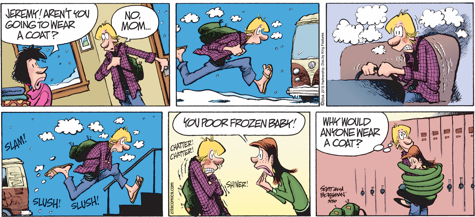 Fictional character OCR: JEREMY! ARENT YOu GOING TO WEAR A COAT? NOMOM. YOU POOR FROZEN BABY! WHK WOULD ANKONE WEAR A COAT? /SLAM! CHATTER! CHATTER! SLUSH! SHIVER! SLUSH! BONGMAN | ? ? zitscomics.com JEREMY! ARENT YOu GOING TO WEAR A COAT? NOMOM. YOU POOR FROZEN BABY! WHK WOULD ANKONE WEAR A COAT? /SLAM! CHATTER! CHATTER! SLUSH! SHIVER! SLUSH! BONGMAN | ? ? zitscomics.com