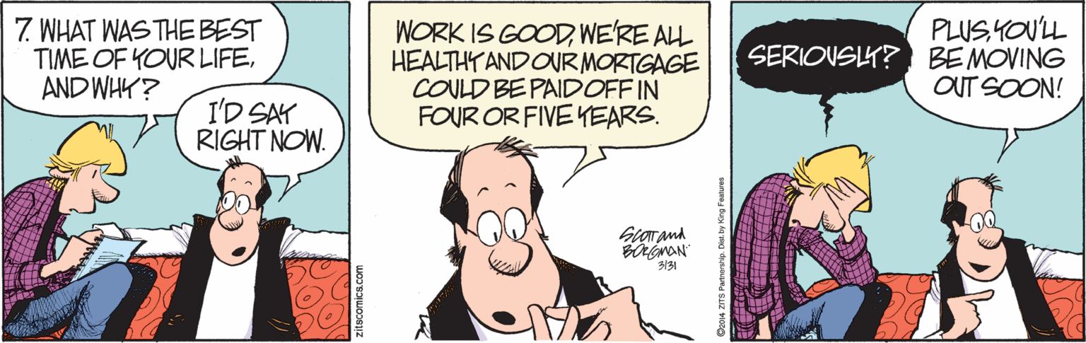 Humour OCR: 7. WHAT WAS THE BEST TIME OF YOUR LIFEAND WHY? WORK IS GOODWE'RE ALL HEALTHTANDOUR MORTGAGE COULD BE PAIDOFF IN FOUR OR FIVE YEARS. PLUS YOUL SERIOVSLY? BEMOVING OUT SOON! I'D SAY RIGHT NOW. 3131 04 ZITS Partnership. Dist. by King Foulures 7. WHAT WAS THE BEST TIME OF YOUR LIFEAND WHY? WORK IS GOODWE'RE ALL HEALTHTANDOUR MORTGAGE COULD BE PAIDOFF IN FOUR OR FIVE YEARS. PLUS YOUL SERIOVSLY? BEMOVING OUT SOON! I'D SAY RIGHT NOW. 3131 04 ZITS Partnership. Dist. by King Foulures