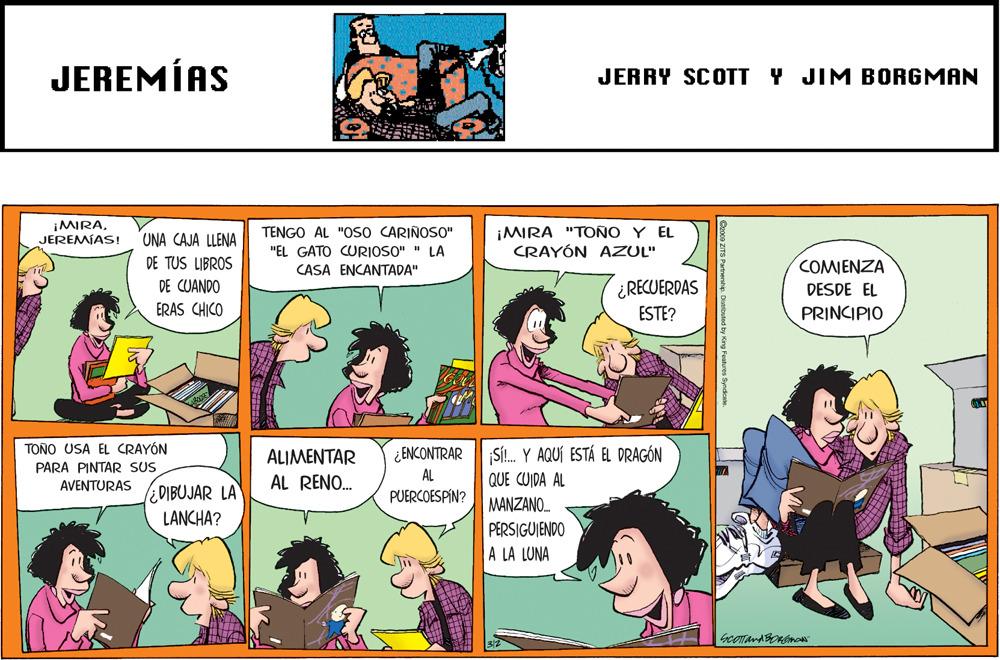 People OCR: JEREMÍAS JERRY SCOTT Y JIM BORGMAN ¡MIRA. JEREMÍAS! UNA CAJA LLENA DE TUS LIBROS TENGO ÀL "OS0 CÁRIÑOSO" "EL GATO CURIOSO" " LA CASA ENCANTADA" ¡MIRA "TOÑO Y EL CRAYÓN AZUL" COMENZA DE CUANDO ERAS CHICO ¿RECUERDAS ESTE? DESDE EL PRINCIPIO TOÑO USA EL CRAYÓN SI. Y AQUÍ ESTÁ EL DRAGÓN QUE CUIDA AL ALIMENTAR ¿ENCONTRAR PARA PINTAR SUS AL RENO. AL PUERCOESPIN? AVENTURAS lEDIBUJAR LA LANCHA? MANZANO. PERSIGUIENDO A LA LUNA JEREMÍAS JERRY SCOTT Y JIM BORGMAN ¡MIRA. JEREMÍAS! UNA CAJA LLENA DE TUS LIBROS TENGO ÀL "OS0 CÁRIÑOSO" "EL GATO CURIOSO" " LA CASA ENCANTADA" ¡MIRA "TOÑO Y EL CRAYÓN AZUL" COMENZA DE CUANDO ERAS CHICO ¿RECUERDAS ESTE? DESDE EL PRINCIPIO TOÑO USA EL CRAYÓN SI. Y AQUÍ ESTÁ EL DRAGÓN QUE CUIDA AL ALIMENTAR ¿ENCONTRAR PARA PINTAR SUS AL RENO. AL PUERCOESPIN? AVENTURAS lEDIBUJAR LA LANCHA? MANZANO. PERSIGUIENDO A LA LUNA