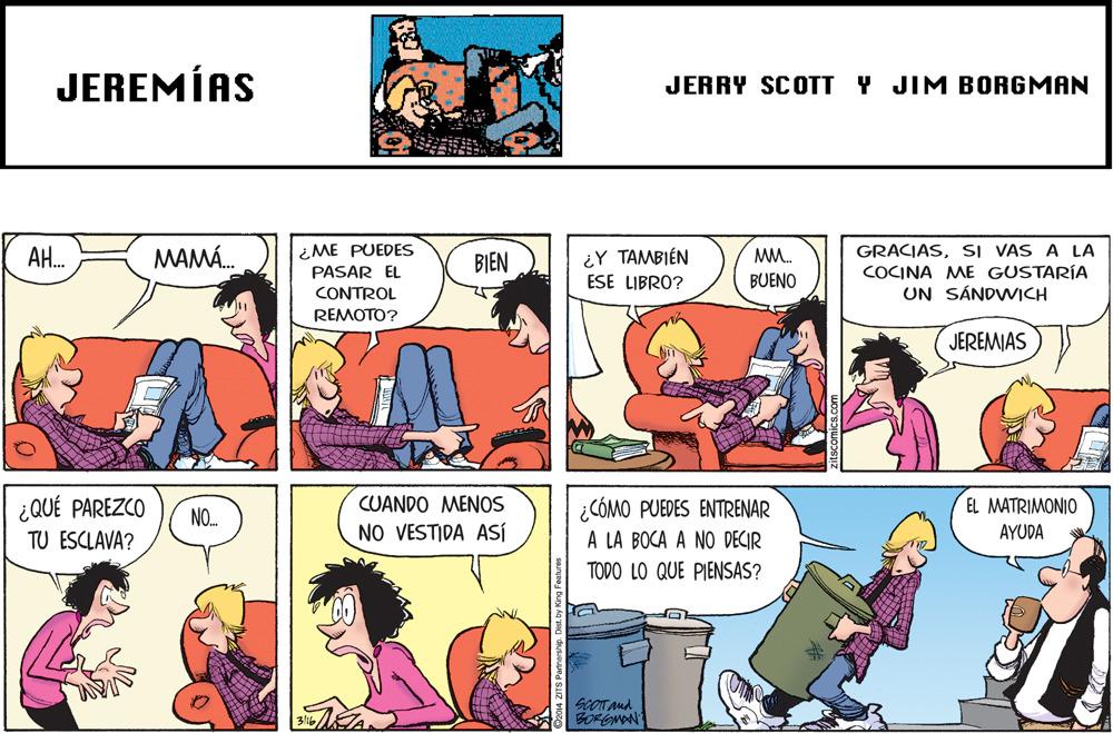 People OCR: JEREMÍAS JERRY SCOTT Y JIM BORGMAN ¿ME PUEDES PASAR EL CONTROL GRACIASSI VAS A LA COCINA ME GUSTARÍA UN SÁNDWICH AH. MAMÁ. BIEN ¿Y TAMBIÉN MM. ESE LIBRO? BUENO REMOTO? JEREMIAS ¿QUÉ PAREZCO CUANDO MENOS EL MATRIMONIO ¿CÓMO PUEDES ENTRENAR A LA BOCA A NO DECIR NO. NO VESTIDA ASÍ AYUDA TU ESCLAVA? TODO LO QUE PIENSAS? SCOT And BOFONAN JEREMÍAS JERRY SCOTT Y JIM BORGMAN ¿ME PUEDES PASAR EL CONTROL GRACIASSI VAS A LA COCINA ME GUSTARÍA UN SÁNDWICH AH. MAMÁ. BIEN ¿Y TAMBIÉN MM. ESE LIBRO? BUENO REMOTO? JEREMIAS ¿QUÉ PAREZCO CUANDO MENOS EL MATRIMONIO ¿CÓMO PUEDES ENTRENAR A LA BOCA A NO DECIR NO. NO VESTIDA ASÍ AYUDA TU ESCLAVA? TODO LO QUE PIENSAS? SCOT And BOFONAN