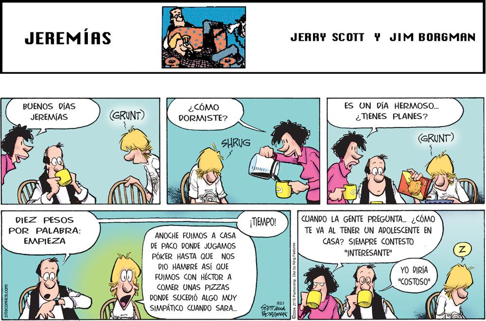 Line OCR: JEREMÍAS JERRY SCOTT Y JIM BORGMAN ES UN DÍA HERMOSO. BUENOS DÍAS JEREMÍAS ¿CÓMO (GRUNT) DORMISTE? TIENES PLANES? SHRUG (GRUNT) DIEZ PESOS ¡TIEMPO! CUANDO LA GENTE PREGUNTA. ¿CÓMO POR PALABRA: EMPIEZA TE VA AL TENER UN ADOLESCENTE EN ANOCHE FUIMOS A CASA CASA? SIEMPRE CONTESTO "INTERESANTE" DE PACO DONDE JUGAMOS PÓKER HASTA QUE NOS DIO HAMBRE ASÍ QUE FUIMOS CON HÉCTOR A YO DIRÍA "COSTOSO" COMER UNAS PIZZAS DONDE SUCEDIÓ ALGO MUY SIMPÁTICO CUANDO SARA. ?23 BORGMAN JEREMÍAS JERRY SCOTT Y JIM BORGMAN ES UN DÍA HERMOSO. BUENOS DÍAS JEREMÍAS ¿CÓMO (GRUNT) DORMISTE? TIENES PLANES? SHRUG (GRUNT) DIEZ PESOS ¡TIEMPO! CUANDO LA GENTE PREGUNTA. ¿CÓMO POR PALABRA: EMPIEZA TE VA AL TENER UN ADOLESCENTE EN ANOCHE FUIMOS A CASA CASA? SIEMPRE CONTESTO "INTERESANTE" DE PACO DONDE JUGAMOS PÓKER HASTA QUE NOS DIO HAMBRE ASÍ QUE FUIMOS CON HÉCTOR A YO DIRÍA "COSTOSO" COMER UNAS PIZZAS DONDE SUCEDIÓ ALGO MUY SIMPÁTICO CUANDO SARA. ? 23 BORGMAN