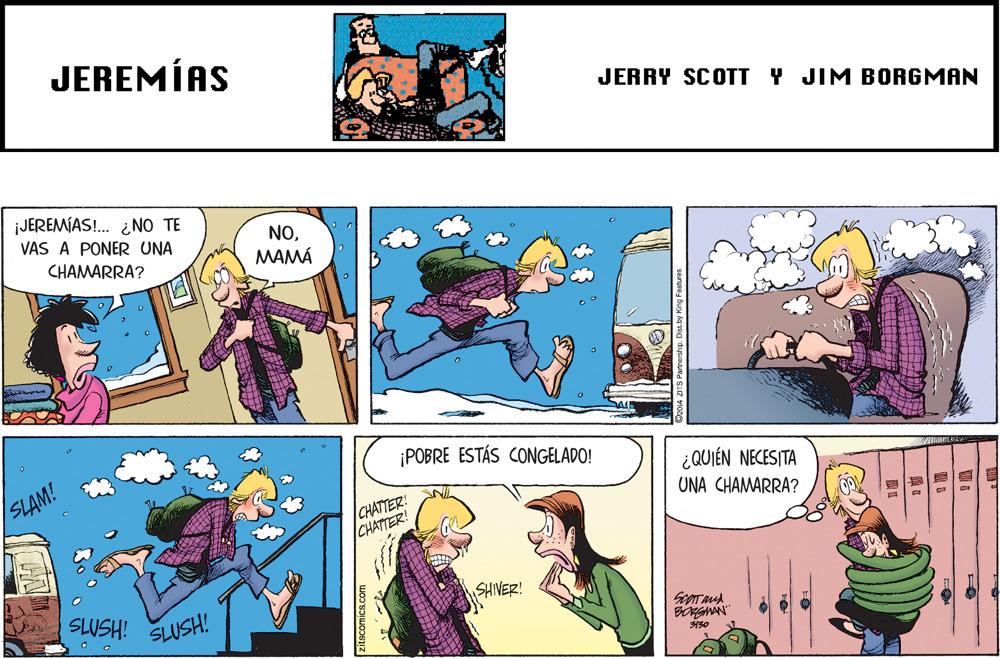 Adaptation OCR: JEREMÍAS JERRY SCOTT Y JIM BORGMAN ¡JEREMÍAS!. ¿NO TE VAS A PONER UNA NOMAMÁ CHAMARRA? ¡POBRE ESTÁS CONGELADO! SLAM! ¿QUIÉN NECESITA CHATTER! CHATTER! UNA CHAMARRA? SHIVER! SLUSH! SLUSH! BONGNAN 150 JEREMÍAS JERRY SCOTT Y JIM BORGMAN ¡JEREMÍAS!. ¿NO TE VAS A PONER UNA NOMAMÁ CHAMARRA? ¡POBRE ESTÁS CONGELADO! SLAM! ¿QUIÉN NECESITA CHATTER! CHATTER! UNA CHAMARRA? SHIVER! SLUSH! SLUSH! BONGNAN 150