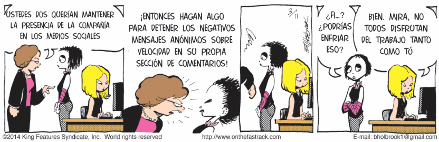 Art OCR: VUSTEDES DOS QUERÍAN MANTENER ¡ENTONCES HAGAN ALGO PARA DETENER LOS NEGATIVOS MENSAJES ANÓNIMOS SOBRE VELOCIDAD EN SU PROPIA SECCIÓN DE COMENTARIOS! iA.? ¿PODRÍAS ENFRIAR BIEN. MIRANO LA PRÉSENCIA DE LA COMPAÑÍA TODOS DISFRUTAN EN LOS MEDIOS SOCIALES DEL TRABAJO TANTO ESO? COMO TÚ ©2014 King Features SyndicateInc. World rights reserved http://www.onthefastrack.com E-mail: bholbrooki@gmail.com VUSTEDES DOS QUERÍAN MANTENER ¡ENTONCES HAGAN ALGO PARA DETENER LOS NEGATIVOS MENSAJES ANÓNIMOS SOBRE VELOCIDAD EN SU PROPIA SECCIÓN DE COMENTARIOS! iA.? ¿PODRÍAS ENFRIAR BIEN. MIRANO LA PRÉSENCIA DE LA COMPAÑÍA TODOS DISFRUTAN EN LOS MEDIOS SOCIALES DEL TRABAJO TANTO ESO? COMO TÚ ©2014 King Features SyndicateInc. World rights reserved http://www.onthefastrack.com E-mail: bholbrooki@gmail.com