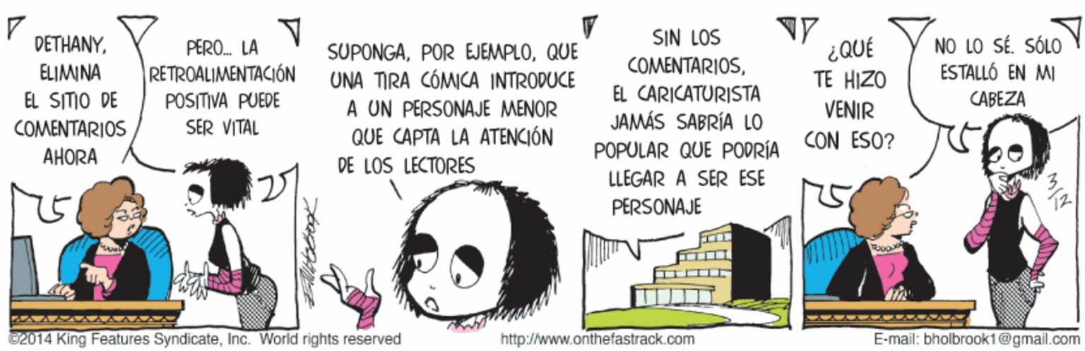 Drawing OCR: SIN LOS NO LO SÉ. SÓLO ESTALLÓ EN MI DETHANY¿QUÉ TE HIZO PERO. LA SUPONGAQUE UNA TIRA CÓMICA INTRODUCE A UN PERSONAJE MENOR QUE CAPTA LA ATENCIÓN DE LOS LECTORES ELIMINA RETROALIMENTACIÓN COMENTARIOSEL SITIO DE POSITIVA PUEDE EL CARICATURISTA CABEZA VENIR COMENTARIOS SER VITAL JAMÁS SABRÍA LO CON ESO? AHORA POPULAR QUE POPRÍA LLEGAR A SER ESE PERSONAJE ©2014 King Features SyndicateInc. World rights reserved http://www.anthefastrack.com E-mail: bholbrook1@gmail.com SIN LOS NO LO SÉ. SÓLO ESTALLÓ EN MI DETHANY¿QUÉ TE HIZO PERO. LA SUPONGAPOR EJEMPLOQUE UNA TIRA CÓMICA INTRODUCE A UN PERSONAJE MENOR QUE CAPTA LA ATENCIÓN DE LOS LECTORES ELIMINA RETROALIMENTACIÓN COMENTARIOSEL SITIO DE POSITIVA PUEDE EL CARICATURISTA CABEZA VENIR COMENTARIOS SER VITAL JAMÁS SABRÍA LO CON ESO? AHORA POPULAR QUE POPRÍA LLEGAR A SER ESE PERSONAJE ©2014 King Features SyndicateInc. World rights reserved http://www.anthefastrack.com E-mail: bholbrook1@gmail.com