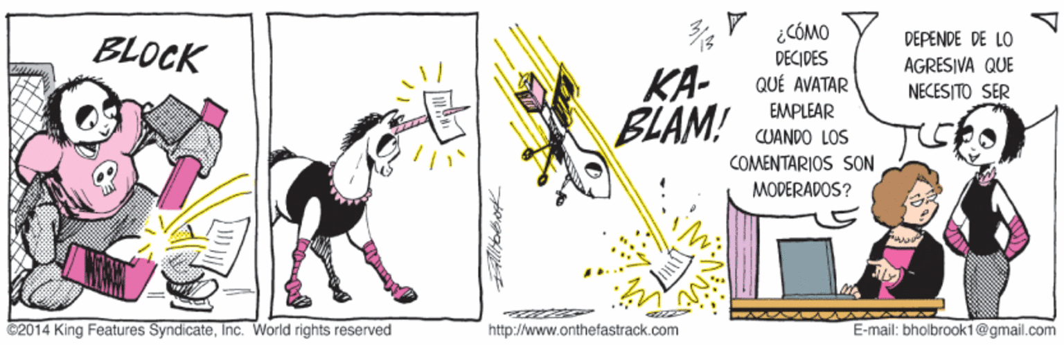 Rectangle OCR: ¿CÓMO DECIDES QUÉ AVATAR EMPLEAR CUANDO LOS DEPENDE DE LO BLOCK AGRESIVA QUE KA- BLAM! NECESITO SER COMENTARIOS SON MODERADOS? ily E-mail: bholbrook1@gmail.com http://www.onthefastrack.com C2014 King Features SyndicateInc. World rights reserved FAllibbog ¿CÓMO DECIDES QUÉ AVATAR EMPLEAR CUANDO LOS DEPENDE DE LO BLOCK AGRESIVA QUE KA- BLAM! NECESITO SER COMENTARIOS SON MODERADOS? ily E-mail: bholbrook1@gmail.com http://www.onthefastrack.com C2014 King Features SyndicateInc. World rights reserved FAllibbog