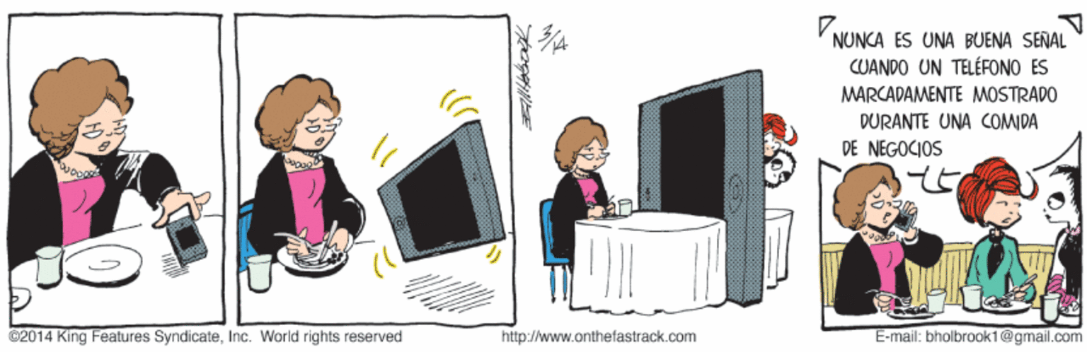 Art OCR: VNUNCA ES UNA BUENA SEÑAL CUANDO UN TELÉFONO ES MARCADAMENTE MOSTRADO DURANTE UNA COMIDA DE NEGOCIOS ©2014 King Features SyndicateInc. World rights reserved http://www.onthefastrack.com E-mail: bholbrook1@gmail.com VNUNCA ES UNA BUENA SEÑAL CUANDO UN TELÉFONO ES MARCADAMENTE MOSTRADO DURANTE UNA COMIDA DE NEGOCIOS ©2014 King Features SyndicateInc. World rights reserved http://www.onthefastrack.com E-mail: bholbrook1@gmail.com