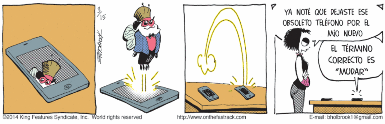 Graphic design OCR: YA NOTÉ QUE DEJASTE ESE OBSOLETO TELÉFONO POR EL MÍO NUEVO EL TÉRMNO CORRECTO ES "MUDAR" C2014 King Features SyndicateInc. World rights reserved http://www.onthefastrack.com E-mail: bholbrookt@gmail.com YA NOTÉ QUE DEJASTE ESE OBSOLETO TELÉFONO POR EL MÍO NUEVO EL TÉRMNO CORRECTO ES "MUDAR" C2014 King Features SyndicateInc. World rights reserved http://www.onthefastrack.com E-mail: bholbrookt@gmail.com