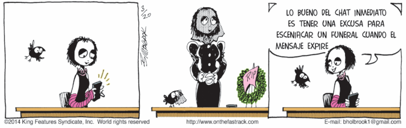Adaptation OCR: LO BUENO DEL CHAT INMEDIATO ES TENER UNA EXCUSA PARA ESCENIACAR UN FUNERAL CUANDO EL MENSAJE EXPIRE ©2014 King Features SyndicateInc. World rights reserved http://www.onthefastrack.com E-mail: bholbrook1@gmail.com LO BUENO DEL CHAT INMEDIATO ES TENER UNA EXCUSA PARA ESCENIACAR UN FUNERAL CUANDO EL MENSAJE EXPIRE ©2014 King Features SyndicateInc. World rights reserved http://www.onthefastrack.com E-mail: bholbrook1@gmail.com