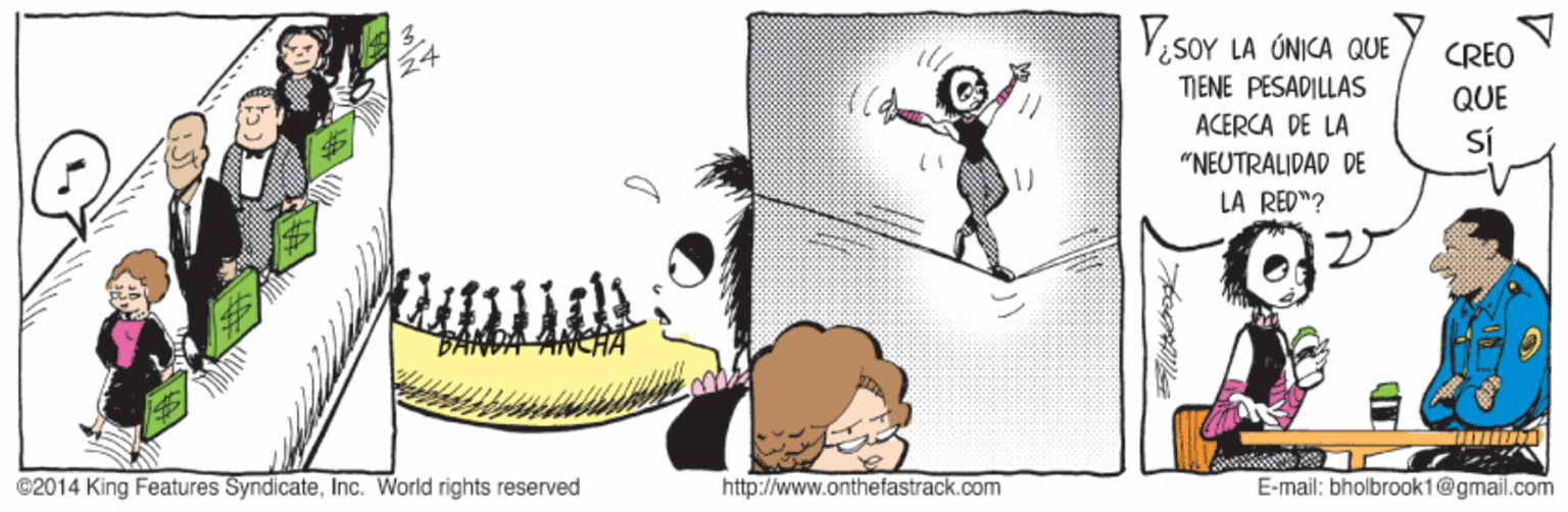 Illustration OCR: VesoY LA ÚNICA QUE CREO TJENE PESADILLAS ACERCA DE LA "NEUTRALIDAD DE LA RED"? QUE Sí @2014 King Features SyndicateInc. World rights reserved http://www.onthefastrack.com E-mail: bholbrook1@gmail.com VesoY LA ÚNICA QUE CREO TJENE PESADILLAS ACERCA DE LA "NEUTRALIDAD DE LA RED"? QUE Sí @2014 King Features SyndicateInc. World rights reserved http://www.onthefastrack.com E-mail: bholbrook1@gmail.com