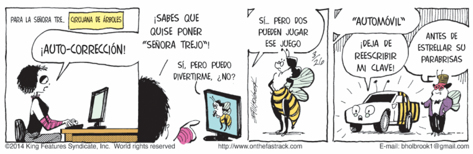 Art OCR: ¡SABES QUE QUISE PONER PARA LA SEÑORA TRÉ. CIRUJANA DE ÁRECLES SÍ. PERO DOS "AUTOMÓVIL" PUEDEN JUGAR ANTES DE ¡DEJA DE REESCRIBIR "SEÑORA TREJO"! ESE JUEGO ¡AUTO-CORRECCIÓN! ESTRELLAR SU PARABRISAS SiPERO PUEDO DIVERTIRME¿NO? MI CLAVE! ©2014 King Features SyndicateInc. World rights reserved http://www.onthefastrack.com E-mail: bholbrook1@gmail.com ¡SABES QUE QUISE PONER PARA LA SEÑORA TRÉ. CIRUJANA DE ÁRECLES SÍ. PERO DOS "AUTOMÓVIL" PUEDEN JUGAR ANTES DE ¡DEJA DE REESCRIBIR "SEÑORA TREJO"! ESE JUEGO ¡AUTO-CORRECCIÓN! ESTRELLAR SU PARABRISAS SiPERO PUEDO DIVERTIRME¿NO? MI CLAVE! ©2014 King Features SyndicateInc. World rights reserved http://www.onthefastrack.com E-mail: bholbrook1@gmail.com