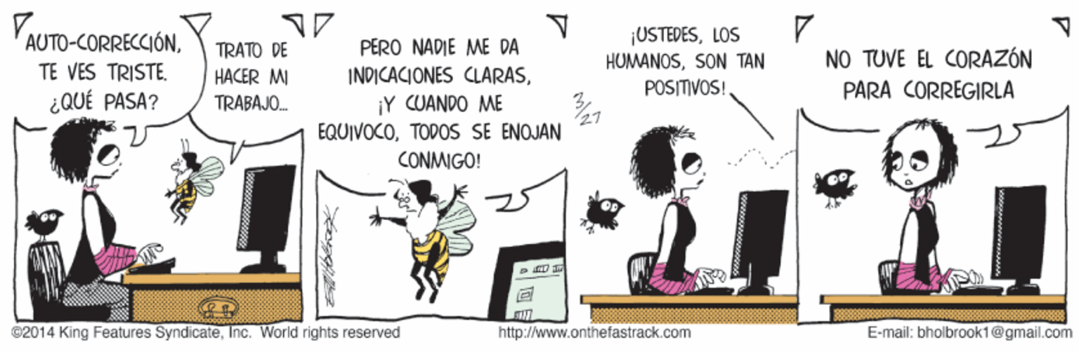 Conversation OCR: YAUTO-CORRECCIÓNLOS HUMANOSSON TAN TRATO DE PERO NADIE ME DA NO TUVE EL CORAZÓN TE VES TRISTE. HACER MI INDICACIONES CLARASPOSITIVOS! PARA CORREGIRLA ¿QUÉ PASA? ¡Y CUANDO ME EQUIVOCOTODOS SE ENOJAN TRABAJO. CONMIGO! ©2014 King Features SyndicateInc. World rights reserved http://www.onthefastrack.com E-mail: bholbrook1@gmail.com YAUTO-CORRECCIÓNLOS HUMANOSSON TAN TRATO DE PERO NADIE ME DA NO TUVE EL CORAZÓN TE VES TRISTE. HACER MI INDICACIONES CLARASPOSITIVOS! PARA CORREGIRLA ¿QUÉ PASA? ¡Y CUANDO ME EQUIVOCOTODOS SE ENOJAN TRABAJO. CONMIGO! ©2014 King Features SyndicateInc. World rights reserved http://www.onthefastrack.com E-mail: bholbrook1@gmail.com