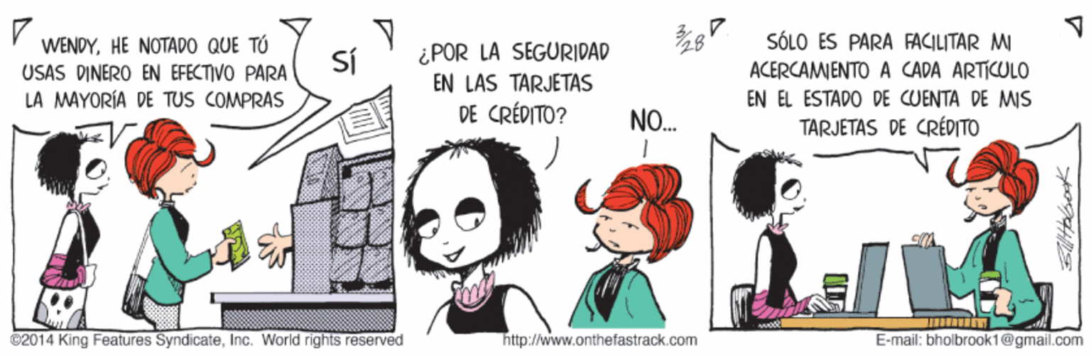 Comic book OCR: WENDYHE NOTADO QUE TÓ USAS DINERO EN EFECTIVO PARA LA MAYORÍA DE TUS COMPRAS SÓLO ES PARA FACILITAR M ACERCAMENTO A CADA ARTICULO EN EL ESTADO DE CUENTA DE MIS TARJETAS DE CRÉDITO 28 ¿POR LA SEGURIDAD EN LAS TARJETAS DE CRÉDITO? SÍ NO. ©2014 King Features SyndicateInc. World rightss reserved http://www.onthefastrack.com E-mail: bholbroak1@gmail.com WENDYHE NOTADO QUE TÓ USAS DINERO EN EFECTIVO PARA LA MAYORÍA DE TUS COMPRAS SÓLO ES PARA FACILITAR M ACERCAMENTO A CADA ARTICULO EN EL ESTADO DE CUENTA DE MIS TARJETAS DE CRÉDITO 28 ¿POR LA SEGURIDAD EN LAS TARJETAS DE CRÉDITO? SÍ NO. ©2014 King Features SyndicateInc. World rightss reserved http://www.onthefastrack.com E-mail: bholbroak1@gmail.com