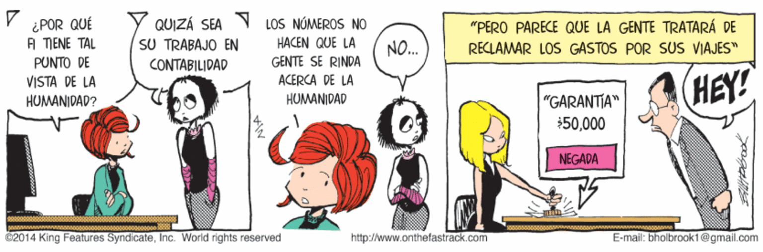 Fictional character OCR: LOS NÚMEROS NO ¿POR QUÉ A TIENE TAL QUIZÁ SEA SU TRABAJO EN CONTABILIDAD "PERO PARECE QUE LA GENTE TRATARÁ DE HACEN QUE LA NO. RECLAMAR LOS GASTOS POR SUS VIAJES" PUNTO DE GENTE SE RINDA ACERCA DE LA VISTA DE LA HUMANIDAD? HEY! "GARANTIA" $50000 HUMANIDAD NEGADA 02014 King Features SyndicateInc. World rights reserved http://www.onthefastrack.com E-mail: bholbrook1@gmail.com LOS NÚMEROS NO ¿POR QUÉ A TIENE TAL QUIZÁ SEA SU TRABAJO EN CONTABILIDAD "PERO PARECE QUE LA GENTE TRATARÁ DE HACEN QUE LA NO. RECLAMAR LOS GASTOS POR SUS VIAJES" PUNTO DE GENTE SE RINDA ACERCA DE LA VISTA DE LA HUMANIDAD? HEY! "GARANTIA" $50000 HUMANIDAD NEGADA 02014 King Features SyndicateInc. World rights reserved http://www.onthefastrack.com E-mail: bholbrook1@gmail.com