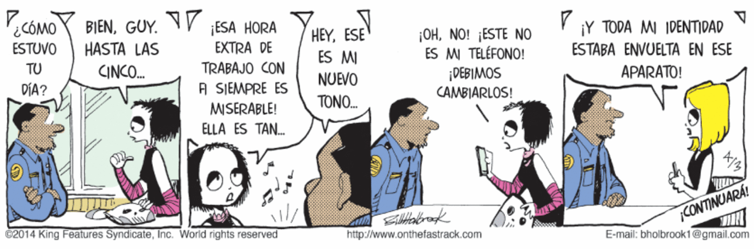 Happy OCR: .CÓMOY BIENGUY. V ¡Y TODA MI IDENTIDAD ¡ESA HORA EXTRA DE TRABAJO CON HEYESE ÉS MI NUEVO ¡OHNO! ¡ESTE NO ES M TELÉFONO! DEBIMOS ESTUVO HASTA LÁS ESTABA ENVUELTA EN ESE TU CINCO. APARATO! A SIEMPRE ES MISERABLE! DÍA? CAMBIARLOS! TONO. ELLA ES TAN. CONTINUARA! ©2014 King Features SyndicateInc. World rights reserved http://www.onthefastrack.com E-mail: bholbrooki @gmail.com .CÓMOY BIENGUY. V ¡Y TODA MI IDENTIDAD ¡ESA HORA EXTRA DE TRABAJO CON HEYESE ÉS MI NUEVO ¡OHNO! ¡ESTE NO ES M TELÉFONO! DEBIMOS ESTUVO HASTA LÁS ESTABA ENVUELTA EN ESE TU CINCO. APARATO! A SIEMPRE ES MISERABLE! DÍA? CAMBIARLOS! TONO. ELLA ES TAN. CONTINUARA! ©2014 King Features SyndicateInc. World rights reserved http://www.onthefastrack.com E-mail: bholbrooki @gmail.com