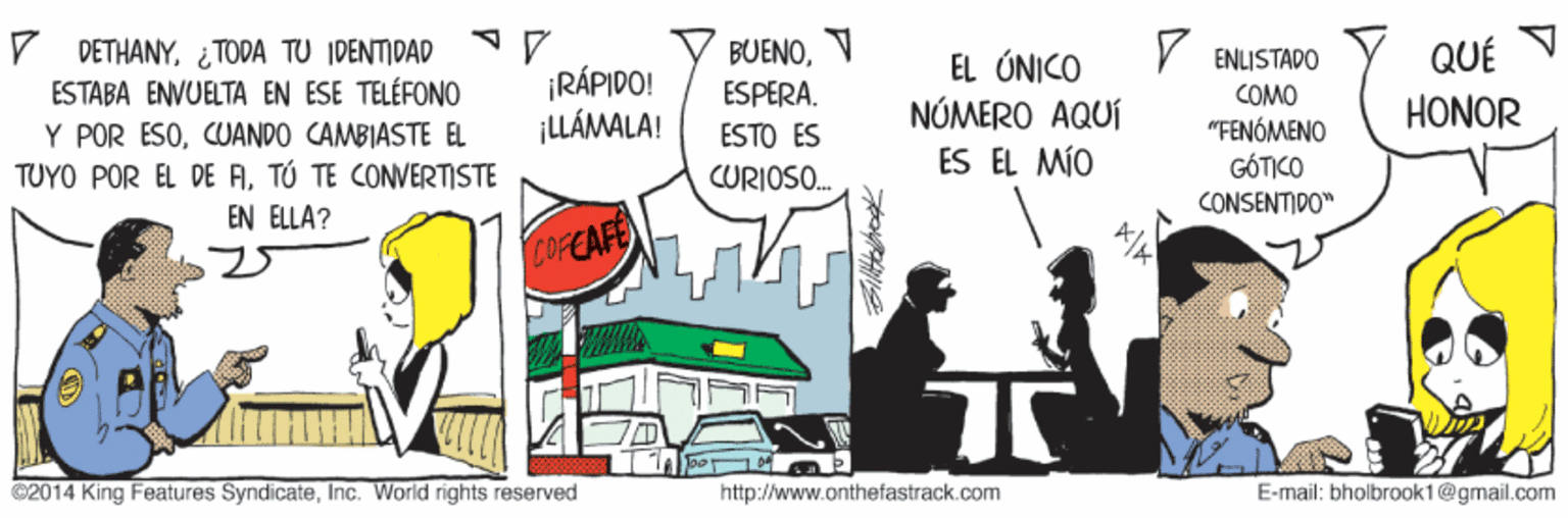 Illustration OCR: V DETHANY¿ TODA TU IDENTIDAD ESTABA ENVUELTA EN ESE TELÉFONO Y POR ESOCUANDO CAMBIASTE EL TUYO POR EL DE ATÚ TE CONVERTISTE BUENOV V ENLISTADO QUÉ ¡RÁPIDO! ¡UÁMALA! EL ÚNICO NÓMERO AQUÍ ES EL MÍO ESPERA. COMO "FENÓMENO GÓTICO CONSENTIDO" HONOR ESTO ES CURIOSO. EN ELLA? COFEAFE C2014 King Features SyndicateInc. World rights reserved http://www.onthefastrack.com E-mail: bholbrook1@gmail.com V DETHANY¿ TODA TU IDENTIDAD ESTABA ENVUELTA EN ESE TELÉFONO Y POR ESOCUANDO CAMBIASTE EL TUYO POR EL DE ATÚ TE CONVERTISTE BUENOV V ENLISTADO QUÉ ¡RÁPIDO! ¡UÁMALA! EL ÚNICO NÓMERO AQUÍ ES EL MÍO ESPERA. COMO "FENÓMENO GÓTICO CONSENTIDO" HONOR ESTO ES CURIOSO. EN ELLA? COFEAFE C2014 King Features SyndicateInc. World rights reserved http://www.onthefastrack.com E-mail: bholbrook1@gmail.com