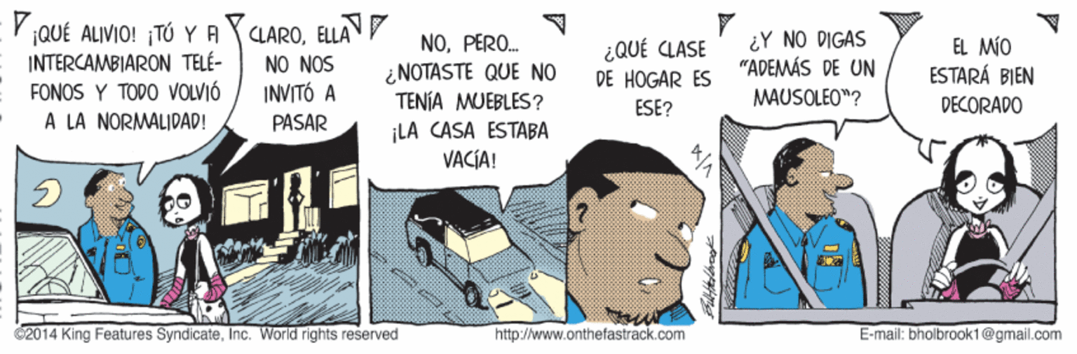 Conversation OCR: ELLA Y QUÉ ALIVIO! ¡TÓ Y A INTERCAMBIARON TELÉ- FONOS Y TODO VOLVIÓ À LA NORMALIDAD! CLARONO NOS INVITÓ A NOPERO. ¿NOTASTE QUE NO TENÍA MUEBLES? ¿QUÉ CLASE DE HOGAR ES ¿Y NO DIGAS "ADEMÁS DE UN EL MÍO ESTARÁ BIEN ESE? MAUSOLEO"? DECORADO PASAR ¡LA CASA ESTABA VACÍA! 2014 King Features SyndicateInc. World rights reserved http://www.onthefastrack.com E-mail: bholbrook1@gmail.com ELLA Y QUÉ ALIVIO! ¡TÓ Y A INTERCAMBIARON TELÉ- FONOS Y TODO VOLVIÓ À LA NORMALIDAD! CLARONO NOS INVITÓ A NOPERO. ¿NOTASTE QUE NO TENÍA MUEBLES? ¿QUÉ CLASE DE HOGAR ES ¿Y NO DIGAS "ADEMÁS DE UN EL MÍO ESTARÁ BIEN ESE? MAUSOLEO"? DECORADO PASAR ¡LA CASA ESTABA VACÍA! 2014 King Features SyndicateInc. World rights reserved http://www.onthefastrack.com E-mail: bholbrook1@gmail.com
