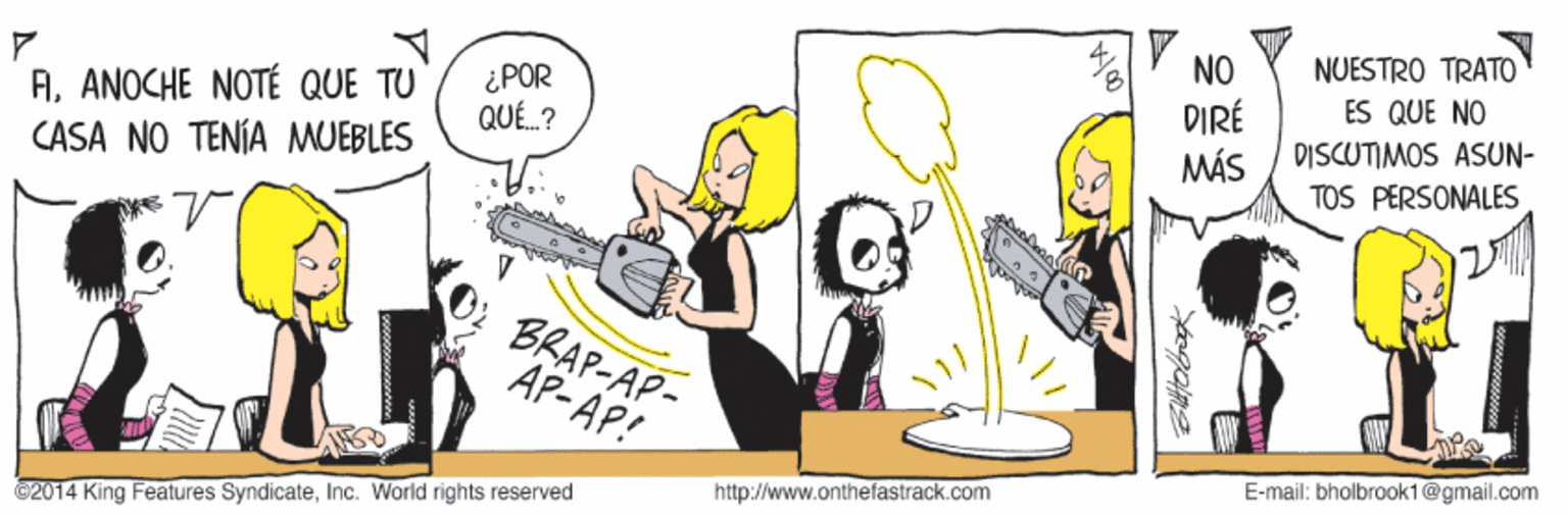 Humour OCR: NUESTRO TRATO NO DIRÉ MÁS ES QUE NO AANOCHE NOTÉ QUE TU CASA NO TENÍA MUEBLES ¿POR QUÉ.? DISCUTIMOS ASUN- TOS PERSONALES BRAP-AP- AP-AP! E-mail: bholbrook1@gmail.com http://www.onthefastrack.com ©2014 King Features SyndicateInc. World rights reserved NUESTRO TRATO NO DIRÉ MÁS ES QUE NO AANOCHE NOTÉ QUE TU CASA NO TENÍA MUEBLES ¿POR QUÉ.? DISCUTIMOS ASUN- TOS PERSONALES BRAP-AP- AP-AP! E-mail: bholbrook1@gmail.com http://www.onthefastrack.com ©2014 King Features SyndicateInc. World rights reserved