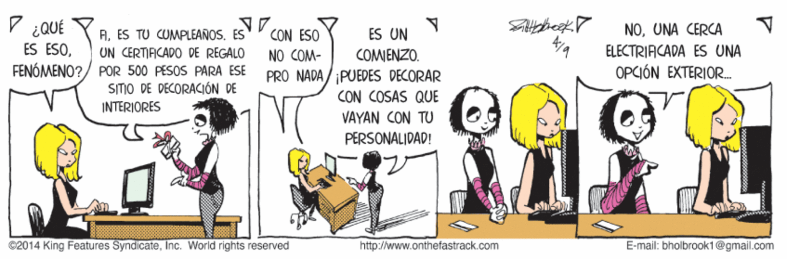 Happy OCR: D ¿QUÉ CON ESO NO COM- PRO NADA/ PUEDES DECORAR NOUNA CERCA ELECTRIACADA ES UNA OPCIÓN EXTERIOR. ES UN A. ES TU CUMPLEAÑOS. ES UN CERTIACADO DE REGALO FENÓMENO?/ POR 500 PESOS PARA ESE SITIO DE DECORACIÓN DE INTERIORES ES ESOCOMIENZO. CON COSAS QUE VAYAN CON TU PERSONALIDAD! 2014 King Features SyndicateInc. World rights reserved http://www.onthefastrack.com E-mail: bholbrook1@gmail.com D ¿QUÉ CON ESO NO COM- PRO NADA/ PUEDES DECORAR NOUNA CERCA ELECTRIACADA ES UNA OPCIÓN EXTERIOR. ES UN A. ES TU CUMPLEAÑOS. ES UN CERTIACADO DE REGALO FENÓMENO?/ POR 500 PESOS PARA ESE SITIO DE DECORACIÓN DE INTERIORES ES ESOCOMIENZO. CON COSAS QUE VAYAN CON TU PERSONALIDAD! 2014 King Features SyndicateInc. World rights reserved http://www.onthefastrack.com E-mail: bholbrook1@gmail.com