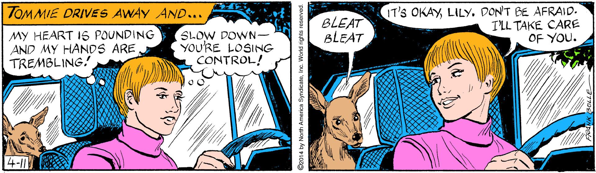 Fictional character OCR: IT'S OKAYDON'T BE AFRAID. I'LL TAKE CARE OF YOU. TOMMIE DRIVES AWAY AND... BLEAT BLEAT MY HEART 16 POUNDING AND MY HANDS ARE TREMBLING. SLOW DOWN- YOU'RE LOSING CONTROL! 4-11 ©2014 by North America SyndicateInc. World rights reserved. IT'S OKAYDON'T BE AFRAID. I'LL TAKE CARE OF YOU. TOMMIE DRIVES AWAY AND... BLEAT BLEAT MY HEART 16 POUNDING AND MY HANDS ARE TREMBLING. SLOW DOWN- YOU'RE LOSING CONTROL! 4-11 ©2014 by North America SyndicateInc. World rights reserved.