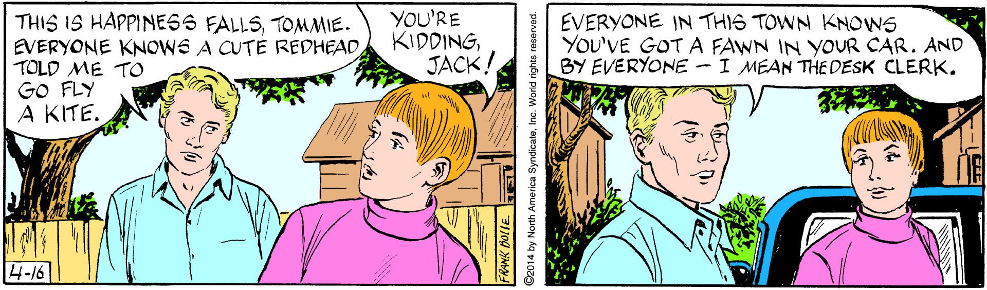 Jaw OCR: THIS IS HAPPINESS FALLSTOMMIE. EVERYONE KNOWE A CUTE REDHEAD TOLD ME TO GO FLY A KITE. YOU'RE KIDDINGJACK! EVERYONE IN THIS TOWN KNOWS YOU'VE GOT A FAWN IN YOUR CAR. AND BY EVERYONE - I MEAN THE DESK CLERK. 4-16 2014 by North America SyndicateInc. World rights reserved. THIS IS HAPPINESS FALLSTOMMIE. EVERYONE KNOWE A CUTE REDHEAD TOLD ME TO GO FLY A KITE. YOU'RE KIDDINGJACK! EVERYONE IN THIS TOWN KNOWS YOU'VE GOT A FAWN IN YOUR CAR. AND BY EVERYONE - I MEAN THE DESK CLERK. 4-16 2014 by North America SyndicateInc. World rights reserved.