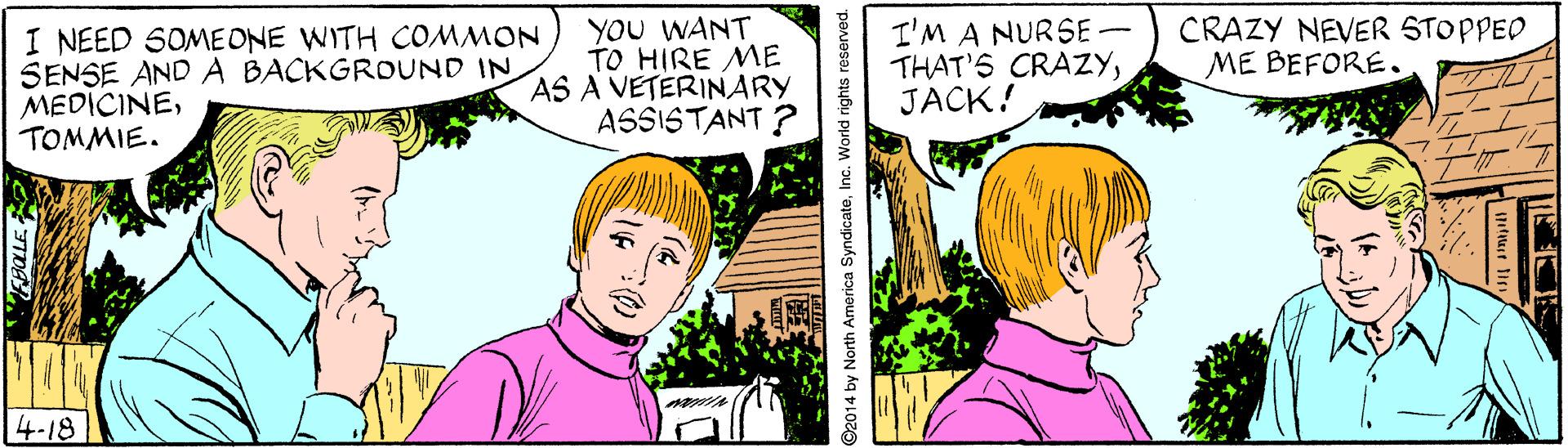 Organism OCR: I NEED SOME ONE WITH COMMON SENSE ANDA BACKGROUND IN MEDICINETOMMIE. YOU WANT TO HIRE ME AS A VETERINARY ASSISTANT ? I'M A NURSE – THAT'S CRAZYJACK! CRAZY NEVER STOPPED ME BEFORE. 4-18 ©2014 by North America SyndicateInc. World rights reserved. ?E I NEED SOME ONE WITH COMMON SENSE ANDA BACKGROUND IN MEDICINETOMMIE. YOU WANT TO HIRE ME AS A VETERINARY ASSISTANT ? I'M A NURSE – THAT'S CRAZYJACK! CRAZY NEVER STOPPED ME BEFORE. 4-18 ©2014 by North America SyndicateInc. World rights reserved. ? E