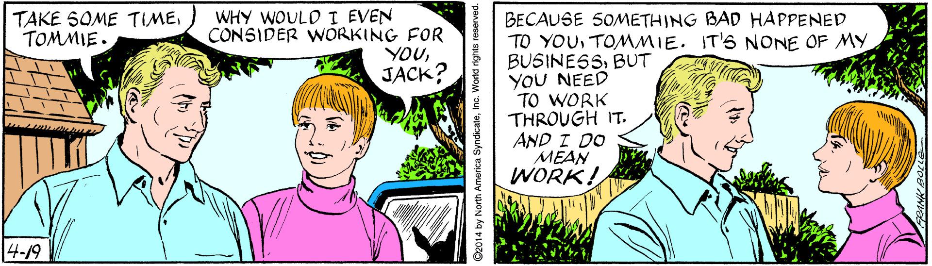Comic book OCR: WHY WOULD I EVEN CONSIDER WORKING FOR YOUJACK? TAKE SOME TIMETOMMIE. BECAUSE 50METHING BAD HAPPENED TO YOUTOMMMIE. IT'S NONE OF MY BUSINESSBUT YOU NEED TO WORK THROUGH IT. AND I DO MEAN WORK! |4-19 ©2014 by North America SyndicateInc. World rights reserved. WHY WOULD I EVEN CONSIDER WORKING FOR YOUJACK? TAKE SOME TIMETOMMIE. BECAUSE 50METHING BAD HAPPENED TO YOUTOMMMIE. IT'S NONE OF MY BUSINESSBUT YOU NEED TO WORK THROUGH IT. AND I DO MEAN WORK! |4-19 ©2014 by North America SyndicateInc. World rights reserved.