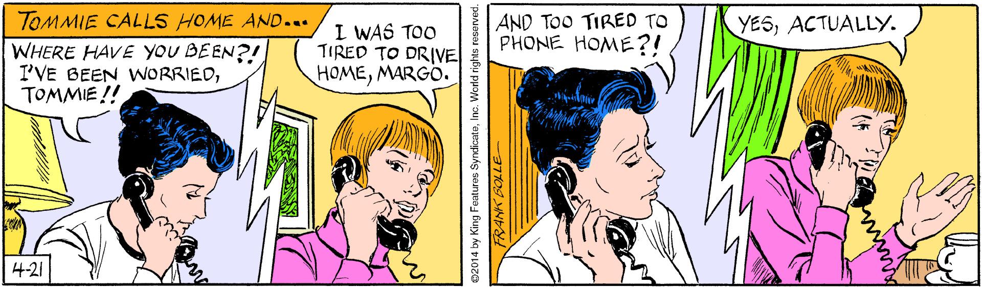 Organism OCR: TOMMIE CALLS HOME AND... AND TOO TIRED TO PHONE HOME?! YESACTUALLY. WHERE HAVE YOU BEEN?! I'VE BEEN WORRIEDTOMMIE !! I WAS TOO TIRED TO DRIVE HOMEMARGO. 4-21 2014 by King Features SyndicateInc. World rights TOMMIE CALLS HOME AND... AND TOO TIRED TO PHONE HOME?! YESACTUALLY. WHERE HAVE YOU BEEN?! I'VE BEEN WORRIEDTOMMIE !! I WAS TOO TIRED TO DRIVE HOMEMARGO. 4-21 2014 by King Features SyndicateInc. World rights