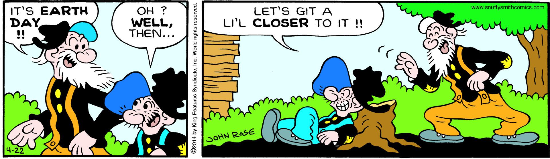 Rectangle OCR: www.snuffysmithcomics.com IT'S EARTH DAY !! OH ? WELLTHEN... LET'S GIT A LI'L CLOSER TO IT !! SOHN RASE 4-22 ©2014 by King Features SyndicateInc. World rights reserved. www.snuffysmithcomics.com IT'S EARTH DAY !! OH ? WELLTHEN... LET'S GIT A LI'L CLOSER TO IT !! SOHN RASE 4-22 ©2014 by King Features SyndicateInc. World rights reserved.