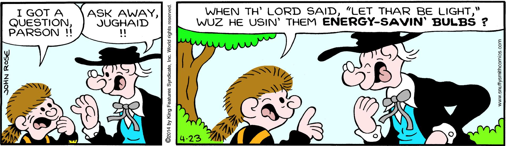 Mammal OCR: I GOT A QUESTIONPARSON !! ASK AWAYJUGHAID ! WHEN TH' LORD SAID" WUZ HE USIN' THEM ENERGY-SAVIN' BULBS ? 4-23 ©2014 by King Features SyndicateIna. World rights reserved. www.snuffysmithcomics.com I GOT A QUESTIONPARSON !! ASK AWAYJUGHAID ! WHEN TH' LORD SAID"LET THAR BE LIGHT" WUZ HE USIN' THEM ENERGY-SAVIN' BULBS ? 4-23 ©2014 by King Features SyndicateIna. World rights reserved. www.snuffysmithcomics.com