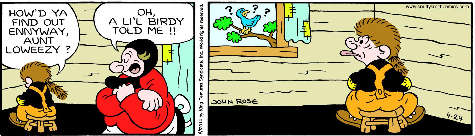 Window OCR: www.snuffysmithcomics.com HOW'D YA FIND OUT ENNYWAYAUNT LOWEEZY ? OHA LI'L BIRDY TOLD ME !! SOHN ROSE 4-24 @2014 by King Features SyndicateInc. World rights reserved. www.snuffysmithcomics.com HOW'D YA FIND OUT ENNYWAYAUNT LOWEEZY ? OHA LI'L BIRDY TOLD ME !! SOHN ROSE 4-24 @2014 by King Features SyndicateInc. World rights reserved.