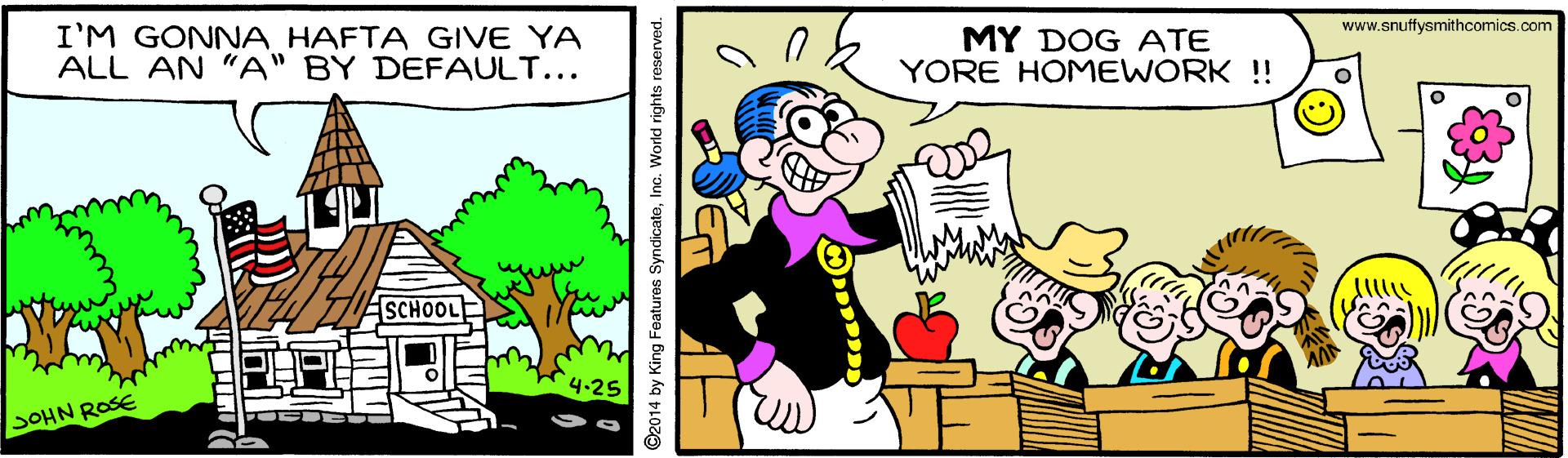 Happy OCR: www.snuffysmithcomics.com I'M GONNA HAFTA GIVE YA ALL AN "A" BY DEFAULT... MY DOG ATE YORE HOMEWORK ! SCHOOL 4-25 SOHN ROSE ©2014 by King Features SyndicateInc. World rights reserved. www.snuffysmithcomics.com I'M GONNA HAFTA GIVE YA ALL AN "A" BY DEFAULT... MY DOG ATE YORE HOMEWORK ! SCHOOL 4-25 SOHN ROSE ©2014 by King Features SyndicateInc. World rights reserved.