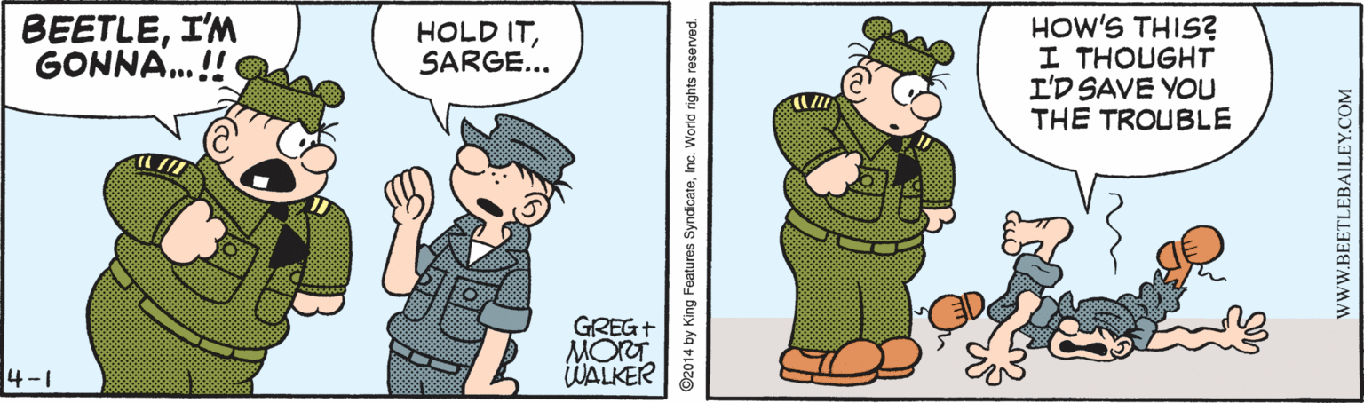 Rectangle OCR: BEETLEI'M GONNA.! HOW'S THIS? I THOUGHT I'D SAVE YOU THE TROUBLE HOLD ITSARGE... GREGT MORT WALKER 4-1 ©2014 by King Features SyndicateInc. World rights reserved. WWW.BEETLEBAILEY.COM BEETLEI'M GONNA.! HOW'S THIS? I THOUGHT I'D SAVE YOU THE TROUBLE HOLD ITSARGE... GREGT MORT WALKER 4-1 ©2014 by King Features SyndicateInc. World rights reserved. WWW.BEETLEBAILEY.COM