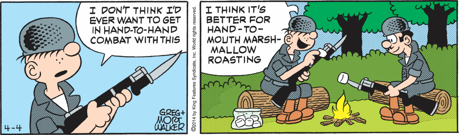 Graphics OCR: I DON'T THINK I'D EVER WANT TO GET IN HAND-TO-HAND COMBAT WITH THIS I THINK IT'S BETTER FOR HAND - TO- MOUTH MARSH- MALLOW ROASTING GREG+ MORT. WALKER 4-4 ©2014 by King Features SyndicateInc. World rights I DON'T THINK I'D EVER WANT TO GET IN HAND-TO-HAND COMBAT WITH THIS I THINK IT'S BETTER FOR HAND - TO- MOUTH MARSH- MALLOW ROASTING GREG+ MORT. WALKER 4-4 ©2014 by King Features SyndicateInc. World rights