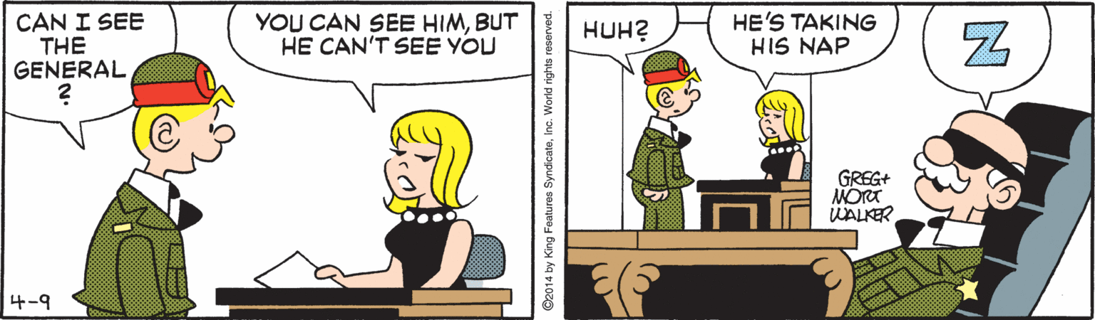 Conversation OCR: CAN I SEE THE GENERAL YOU CAN SEE HIMBUT HE CAN'T SEE YOU HE'S TAKING HIS NAP HUH? GREG+ MORT WALKER 4-9 ©2014 by King Features SyndicateInc. World rights reserved. CAN I SEE THE GENERAL YOU CAN SEE HIMBUT HE CAN'T SEE YOU HE'S TAKING HIS NAP HUH? GREG+ MORT WALKER 4-9 ©2014 by King Features SyndicateInc. World rights reserved.